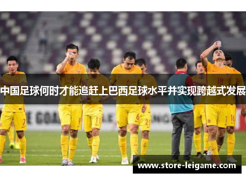 中国足球何时才能追赶上巴西足球水平并实现跨越式发展 中国足球何时才能追赶上巴西足球水平并实现跨越式发展
