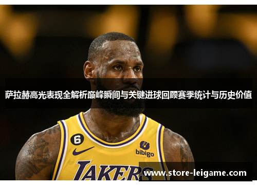 萨拉赫高光表现全解析巅峰瞬间与关键进球回顾赛季统计与历史价值