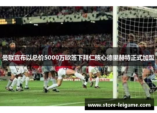 曼联宣布以总价5000万欧签下拜仁核心德里赫特正式加盟 曼联宣布以总价5000万欧签下拜仁核心德里赫特正式加盟