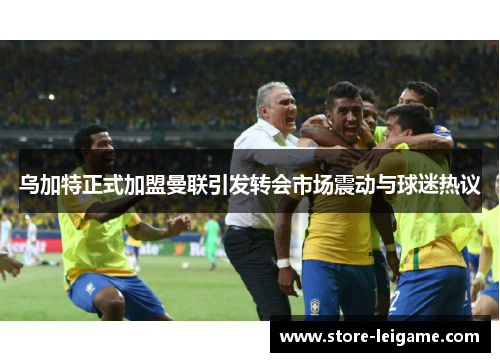 乌加特正式加盟曼联引发转会市场震动与球迷热议 乌加特正式加盟曼联引发转会市场震动与球迷热议