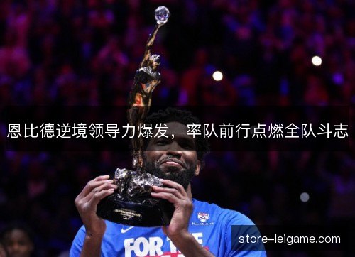恩比德逆境领导力爆发,率队前行点燃全队斗志 恩比德逆境领导力爆发,率队前行点燃全队斗志